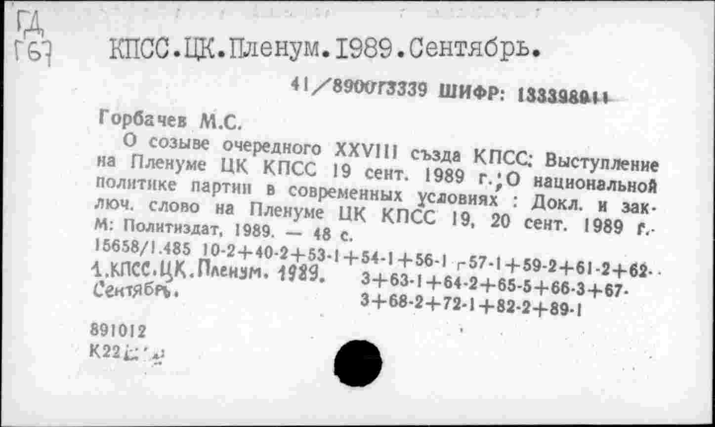 ﻿Г 61
КПСС.ЦК.Пленум.1989.Сентябрь.
41Х89(ХГГ3339 ШИФР: 1333989И
Горбачев М.С.
О созыве очередного XXVIII см ля кпгг п
на Пленуме ЦК КПСС 19 сект 19Я0 ВыстУПЛение политике партии в совпеменны/ '° наци°нальной »1 елою ;« ПленуТКГМ	Д°“ “ ««'
М: Политиздат, 1989. - «с С 9’ 20 СеНТ- 1989 Г‘ 15658/1.485 10-24- 40*24- 54	I 1 е« ■
1 .КПСС.ЦК.Пленум, шд’	3+63 11«^« И'2+6,’2+И-
Сеитяб»?.	?1а^1™?+65'5+66-3+67-
3+68-2+72-1+82-2+89-1
891012 К22^'*;